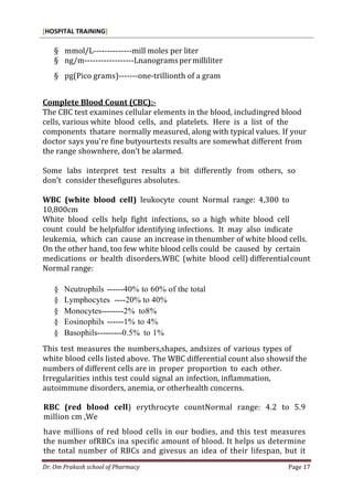 [HOSPITAL TRAINING]
Dr. Om Prakash school of Pharmacy Page 17
§ mmol/L--------------mill moles per liter
§ ng/m------------------Lnanogramspermilliliter
§ pg(Pico grams)-------one-trillionth of a gram
Complete Blood Count (CBC):-
The CBC test examines cellular elements in the blood, includingred blood
cells, various white blood cells, and platelets. Here is a list of the
components thatare normally measured, along with typical values. If your
doctor says you’re fine butyourtests results are somewhat different from
the range shownhere, don’t be alarmed.
Some labs interpret test results a bit differently from others, so
don’t consider thesefigures absolutes.
WBC (white blood cell) leukocyte count Normal range: 4,300 to
10,800cm
White blood cells help fight infections, so a high white blood cell
count could be helpfulfor identifying infections. It may also indicate
leukemia, which can cause an increase in thenumber of white blood cells.
On the other hand, too few white blood cells could be caused by certain
medications or health disorders.WBC (white blood cell) differentialcount
Normal range:
§ Neutrophils ------40% to 60% of the total
§ Lymphocytes ----20% to 40%
§ Monocytes--------2% to8%
§ Eosinophils ------1% to 4%
§ Basophils---------0.5% to 1%
This test measures the numbers,shapes, andsizes of various types of
white blood cells listed above. The WBC differential count also showsif the
numbers of different cells are in proper proportion to each other.
Irregularities inthis test could signal an infection, inflammation,
autoimmune disorders, anemia, or otherhealth concerns.
RBC (red blood cell) erythrocyte countNormal range: 4.2 to 5.9
million cm ,We
have millions of red blood cells in our bodies, and this test measures
the number ofRBCs ina specific amount of blood. It helps us determine
the total number of RBCs and givesus an idea of their lifespan, but it
 