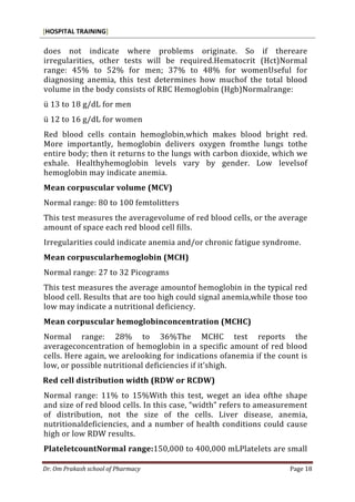 [HOSPITAL TRAINING]
Dr. Om Prakash school of Pharmacy Page 18
does not indicate where problems originate. So if thereare
irregularities, other tests will be required.Hematocrit (Hct)Normal
range: 45% to 52% for men; 37% to 48% for womenUseful for
diagnosing anemia, this test determines how muchof the total blood
volume in the body consists of RBC Hemoglobin (Hgb)Normalrange:
ü 13 to 18 g/dL for men
ü 12 to 16 g/dL for women
Red blood cells contain hemoglobin,which makes blood bright red.
More importantly, hemoglobin delivers oxygen fromthe lungs tothe
entire body; then it returns to the lungs with carbon dioxide, which we
exhale. Healthyhemoglobin levels vary by gender. Low levelsof
hemoglobin may indicate anemia.
Mean corpuscular volume (MCV)
Normal range: 80 to 100 femtolitters
This test measures the averagevolume of red blood cells, or the average
amount of space each red blood cell fills.
Irregularities could indicate anemia and/or chronic fatigue syndrome.
Mean corpuscularhemoglobin (MCH)
Normal range: 27 to 32 Picograms
This test measures the average amountof hemoglobin in the typical red
blood cell. Results that are too high could signal anemia,while those too
low may indicate a nutritional deficiency.
Mean corpuscular hemoglobinconcentration (MCHC)
Normal range: 28% to 36%The MCHC test reports the
averageconcentration of hemoglobin in a specific amount of red blood
cells. Here again, we arelooking for indications ofanemia if the count is
low, or possible nutritional deficiencies if it’shigh.
Red cell distribution width (RDW or RCDW)
Normal range: 11% to 15%With this test, weget an idea ofthe shape
and size of red blood cells. In this case, “width” refers to ameasurement
of distribution, not the size of the cells. Liver disease, anemia,
nutritionaldeficiencies, and a number of health conditions could cause
high or low RDW results.
PlateletcountNormal range:150,000 to 400,000 mLPlatelets are small
 