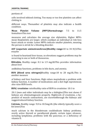 [HOSPITAL TRAINING]
Dr. Om Prakash school of Pharmacy Page 19
portions of
cells involved inblood clotting. Too many or too few platelets can affect
clotting in
different ways. Thenumber of platelets may also indicate a health
condition.
Mean Platelet Volume (MPV)Normalrange: 7.5 to 11.5
femtolitersThis test
measures and calculates the average size ofplatelets. Higher MPVs
mean theplatelets are larger, which couldput an individual at risk fora
heart attack or stroke. Lower MPVs indicate smaller platelets, meaning
the person is atrisk for a bleeding disorder.
AST (aspartate aminotransferase)Healthy range:10 to 34 IU/LThis
enzyme
is found in heartand liver tissue, so elevations suggest problems may be
occurring in one or both of thoseareas.
Bilirubin, Healthy range: 0.1 to 1.9 mg/dLThis provides information
about liver
andkidney functions, problems in bile ducts, and anemia.
BUN (blood urea nitrogen)Healthy range:10 to 20 mg/dL.This is
another measure
of kidney and liver functions. High values mayindicate a problem with
kidney function. A number of medications and a diet high inproteincan
also raise BUN levels.
BUN/ creatinine ratioHealthy ratio of BUN to creatinine: 10:1 to
20:1 (men and older individuals may be a bithigher)This test shows if
kidneys are eliminatingwaste properly. Highlevels of creatinine, a by-
product of muscle contractions, are excretedthrough the kidneys and
suggestreduced kidney function.
Calcium, Healthy range: 9.0 to 10.5mg/dL (the elderly typically score a
bit lower)Too
much calcium in the bloodstream couldindicate kidney problems;
overly active thyroid or parathyroid glands; certain types ofcancer,
including lymphoma; problems with the pancreas; or a deficiency of
vitamin D.
 