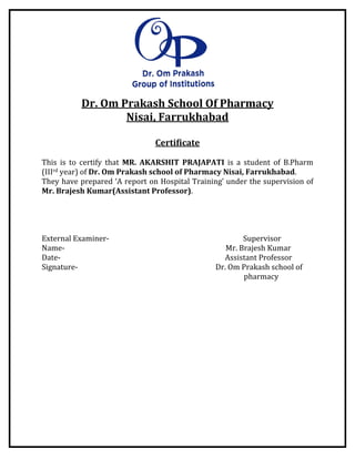 Dr. Om Prakash School Of Pharmacy
Nisai, Farrukhabad
Certificate
This is to certify that MR. AKARSHIT PRAJAPATI is a student of B.Pharm
(IIIrd year) of Dr. Om Prakash school of Pharmacy Nisai, Farrukhabad.
They have prepared ‘A report on Hospital Training’ under the supervision of
Mr. Brajesh Kumar(Assistant Professor).
External Examiner- Supervisor
Name- Mr. Brajesh Kumar
Date- Assistant Professor
Signature- Dr. Om Prakash school of
pharmacy
 