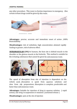 [HOSPITAL TRAINING]
Dr. Om Prakash school of Pharmacy Page 23
any other procedure. This route is of prime importance in emergency. Also
certain irritant drugs could be given by this route.
Advantages- precise, accurate and immediate onset of action ,100%
bioavailability
Disadvantages: risk of embolism, high concentration attained rapidly
leading to greater ,risk of adverse effect.
INTRAMASCULAR (I.M.)-In humans, the best site is deltoid muscle in the
shoulder or the gluteus muscle in the buttocks. This method is suitable for
the irritating substances that cannot be given by subcutaneous route.
The speed of absorption from site of injection is dependent on the
vehicle used, absorption is quick from aqueous solutions and
slow from oily preparations. Absorption is complete, predictable and
faster than subcutaneous route.
Advantages- Suitable for injection of drug in aqueous solution ( rapid
action) and drug in suspension or emulsion (sustained release )
Disadvantages- pain at the site of injection
 