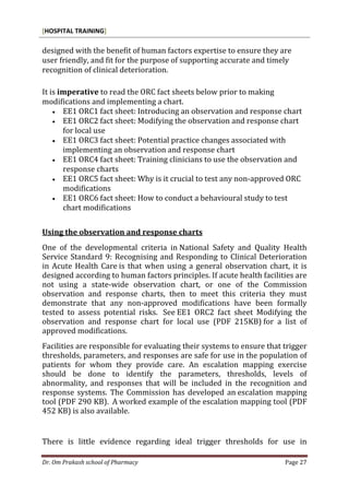 [HOSPITAL TRAINING]
Dr. Om Prakash school of Pharmacy Page 27
designed with the benefit of human factors expertise to ensure they are
user friendly, and fit for the purpose of supporting accurate and timely
recognition of clinical deterioration.
It is imperative to read the ORC fact sheets below prior to making
modifications and implementing a chart.
 EE1 ORC1 fact sheet: Introducing an observation and response chart
 EE1 ORC2 fact sheet: Modifying the observation and response chart
for local use
 EE1 ORC3 fact sheet: Potential practice changes associated with
implementing an observation and response chart
 EE1 ORC4 fact sheet: Training clinicians to use the observation and
response charts
 EE1 ORC5 fact sheet: Why is it crucial to test any non-approved ORC
modifications
 EE1 ORC6 fact sheet: How to conduct a behavioural study to test
chart modifications
Using the observation and response charts
One of the developmental criteria in National Safety and Quality Health
Service Standard 9: Recognising and Responding to Clinical Deterioration
in Acute Health Care is that when using a general observation chart, it is
designed according to human factors principles. If acute health facilities are
not using a state-wide observation chart, or one of the Commission
observation and response charts, then to meet this criteria they must
demonstrate that any non-approved modifications have been formally
tested to assess potential risks. See EE1 ORC2 fact sheet Modifying the
observation and response chart for local use (PDF 215KB) for a list of
approved modifications.
Facilities are responsible for evaluating their systems to ensure that trigger
thresholds, parameters, and responses are safe for use in the population of
patients for whom they provide care. An escalation mapping exercise
should be done to identify the parameters, thresholds, levels of
abnormality, and responses that will be included in the recognition and
response systems. The Commission has developed an escalation mapping
tool (PDF 290 KB). A worked example of the escalation mapping tool (PDF
452 KB) is also available.
There is little evidence regarding ideal trigger thresholds for use in
 
