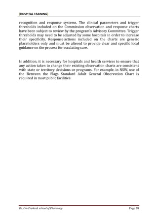 [HOSPITAL TRAINING]
Dr. Om Prakash school of Pharmacy Page 28
recognition and response systems. The clinical parameters and trigger
thresholds included on the Commission observation and response charts
have been subject to review by the program’s Advisory Committee. Trigger
thresholds may need to be adjusted by some hospitals in order to increase
their specificity. Response actions included on the charts are generic
placeholders only and must be altered to provide clear and specific local
guidance on the process for escalating care.
In addition, it is necessary for hospitals and health services to ensure that
any action taken to change their existing observation charts are consistent
with state or territory decisions or programs. For example, in NSW, use of
the Between the Flags Standard Adult General Observation Chart is
required in most public facilities.
 