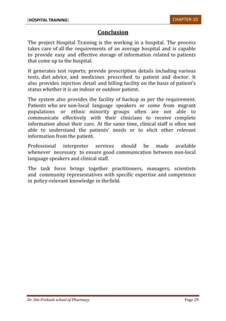 [HOSPITAL TRAINING]
Dr. Om Prakash school of Pharmacy Page 29
Conclusion
The project Hospital Training is the working in a hospital. The process
takes care of all the requirements of an average hospital and is capable
to provide easy and effective storage of information related to patients
that come up to the hospital.
It generates test reports; provide prescription details including various
tests, diet advice, and medicines prescribed to patient and doctor. It
also provides injection detail and billing facility on the basis of patient’s
status whether it is an indoor or outdoor patient.
The system also provides the facility of backup as per the requirement.
Patients who are non-local language speakers or come from migrant
populations or ethnic minority groups often are not able to
communicate effectively with their clinicians to receive complete
information about their care. At the same time, clinical staff is often not
able to understand the patients’ needs or to elicit other relevant
information from the patient.
Professional interpreter services should be made available
whenever necessary to ensure good communication between non-local
language speakers and clinical staff.
The task force brings together practitioners, managers, scientists
and community representatives with specific expertise and competence
in policy-relevant knowledge in thefield.
CHAPTER-10
 