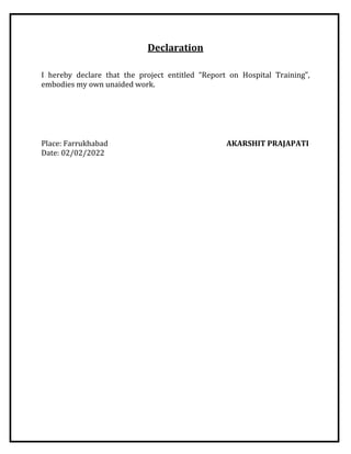 Declaration
I hereby declare that the project entitled “Report on Hospital Training”,
embodies my own unaided work.
Place: Farrukhabad AKARSHIT PRAJAPATI
Date: 02/02/2022
 
