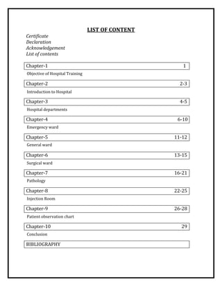 LIST OF CONTENT
Certificate
Declaration
Acknowledgement
List of contents
Chapter-1 1
Chapter-2 2-3
Chapter-3 4-5
Chapter-4 6-10
Chapter-5 11-12
Chapter-6 13-15
Chapter-7 16-21
Chapter-8 22-25
Chapter-9 26-28
Chapter-10 29
BIBLIOGRAPHY
Objective of Hospital Training
Introduction to Hospital
Hospital departments
Emergency ward
General ward
Surgical ward
Pathology
Injection Room
Patient observation chart
Conclusion
 