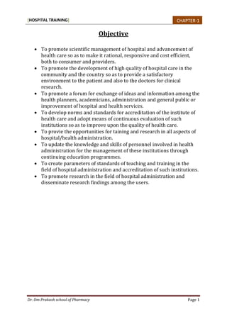 [HOSPITAL TRAINING]
Dr. Om Prakash school of Pharmacy Page 1
Objective
 To promote scientific management of hospital and advancement of
health care so as to make it rational, responsive and cost efficient,
both to consumer and providers.
 To promote the development of high quality of hospital care in the
community and the country so as to provide a satisfactory
environment to the patient and also to the doctors for clinical
research.
 To promote a forum for exchange of ideas and information among the
health planners, academicians, administration and general public or
improvement of hospital and health services.
 To develop norms and standards for accreditation of the institute of
health care and adopt means of continuous evaluation of such
institutions so as to improve upon the quality of health care.
 To provie the opportunities for taining and research in all aspects of
hospital/health administration.
 To update the knowledge and skills of personnel involved in health
administration for the management of these institutions through
continuing education programmes.
 To create parameters of standards of teaching and training in the
field of hospital administration and accreditation of such institutions.
 To promote research in the field of hospital administration and
disseminate research findings among the users.
CHAPTER-1
 