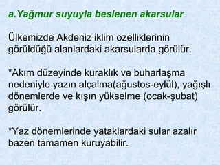 a.Yağmur suyuyla beslenen akarsular
Ülkemizde Akdeniz iklim özelliklerinin
görüldüğü alanlardaki akarsularda görülür.
*Akım düzeyinde kuraklık ve buharlaşma
nedeniyle yazın alçalma(ağustos-eylül), yağışlı
dönemlerde ve kışın yükselme (ocak-şubat)
görülür.
*Yaz dönemlerinde yataklardaki sular azalır
bazen tamamen kuruyabilir.
 