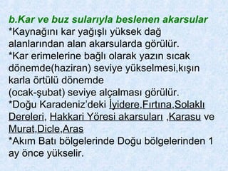 b.Kar ve buz sularıyla beslenen akarsular
*Kaynağını kar yağışlı yüksek dağ
alanlarından alan akarsularda görülür.
*Kar erimelerine bağlı olarak yazın sıcak
dönemde(haziran) seviye yükselmesi,kışın
karla örtülü dönemde
(ocak-şubat) seviye alçalması görülür.
*Doğu Karadeniz’deki İyidere,Fırtına,Solaklı
Dereleri, Hakkari Yöresi akarsuları ,Karasu ve
Murat,Dicle,Aras
*Akım Batı bölgelerinde Doğu bölgelerinden 1
ay önce yükselir.
 