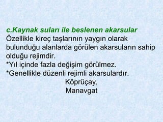 c.Kaynak suları ile beslenen akarsular
Özellikle kireç taşlarının yaygın olarak
bulunduğu alanlarda görülen akarsuların sahip
olduğu rejimdir.
*Yıl içinde fazla değişim görülmez.
*Genellikle düzenli rejimli akarsulardır.
Köprüçay,
Manavgat
 