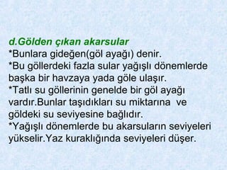 d.Gölden çıkan akarsular
*Bunlara gideğen(göl ayağı) denir.
*Bu göllerdeki fazla sular yağışlı dönemlerde
başka bir havzaya yada göle ulaşır.
*Tatlı su göllerinin genelde bir göl ayağı
vardır.Bunlar taşıdıkları su miktarına ve
göldeki su seviyesine bağlıdır.
*Yağışlı dönemlerde bu akarsuların seviyeleri
yükselir.Yaz kuraklığında seviyeleri düşer.
 