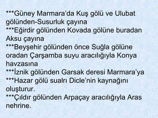***Güney Marmara’da Kuş gölü ve Ulubat
gölünden-Susurluk çayına
***Eğirdir gölünden Kovada gölüne buradan
Aksu çayına
***Beyşehir gölünden önce Suğla gölüne
oradan Çarşamba suyu aracılığıyla Konya
havzasına
***İznik gölünden Garsak deresi Marmara’ya
***Hazar gölü sualrı Dicle’nin kaynağını
oluşturur.
***Çıldır gölünden Arpaçay aracılığıyla Aras
nehrine.
 