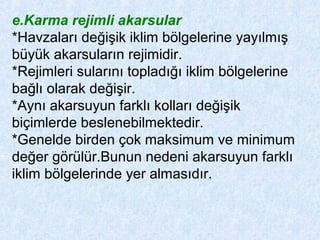 e.Karma rejimli akarsular
*Havzaları değişik iklim bölgelerine yayılmış
büyük akarsuların rejimidir.
*Rejimleri sularını topladığı iklim bölgelerine
bağlı olarak değişir.
*Aynı akarsuyun farklı kolları değişik
biçimlerde beslenebilmektedir.
*Genelde birden çok maksimum ve minimum
değer görülür.Bunun nedeni akarsuyun farklı
iklim bölgelerinde yer almasıdır.
 