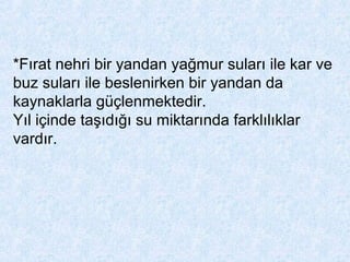 *Fırat nehri bir yandan yağmur suları ile kar ve
buz suları ile beslenirken bir yandan da
kaynaklarla güçlenmektedir.
Yıl içinde taşıdığı su miktarında farklılıklar
vardır.
 