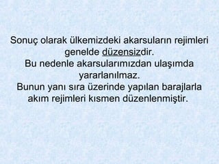 Sonuç olarak ülkemizdeki akarsuların rejimleri
genelde düzensizdir.
Bu nedenle akarsularımızdan ulaşımda
yararlanılmaz.
Bunun yanı sıra üzerinde yapılan barajlarla
akım rejimleri kısmen düzenlenmiştir.
 