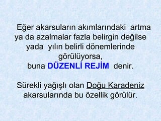 Eğer akarsuların akımlarındaki artma
ya da azalmalar fazla belirgin değilse
yada yılın belirli dönemlerinde
görülüyorsa,
buna DÜZENLİ REJİM denir.
Sürekli yağışlı olan Doğu Karadeniz
akarsularında bu özellik görülür.
 