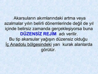 . Akarsuların akımlarındaki artma veya
azalmalar yılın belirli dönemlerinde değil de yıl
içinde belirsiz zamanda gerçekleşiyorsa buna
DÜZENSİZ REJİM adı verilir.
Bu tip akarsular yağışın düzensiz olduğu
İç Anadolu bölgesindeki yarı kurak alanlarda
görülür.
 