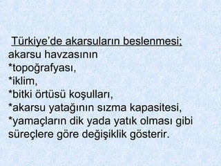 Türkiye’de akarsuların beslenmesi;
akarsu havzasının
*topoğrafyası,
*iklim,
*bitki örtüsü koşulları,
*akarsu yatağının sızma kapasitesi,
*yamaçların dik yada yatık olması gibi
süreçlere göre değişiklik gösterir.
 