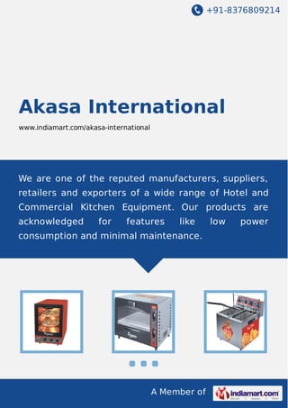 +91-8376809214
A Member of
Akasa International
www.indiamart.com/akasa-international
We are one of the reputed manufacturers, suppliers,
retailers and exporters of a wide range of Hotel and
Commercial Kitchen Equipment. Our products are
acknowledged for features like low power
consumption and minimal maintenance.
 