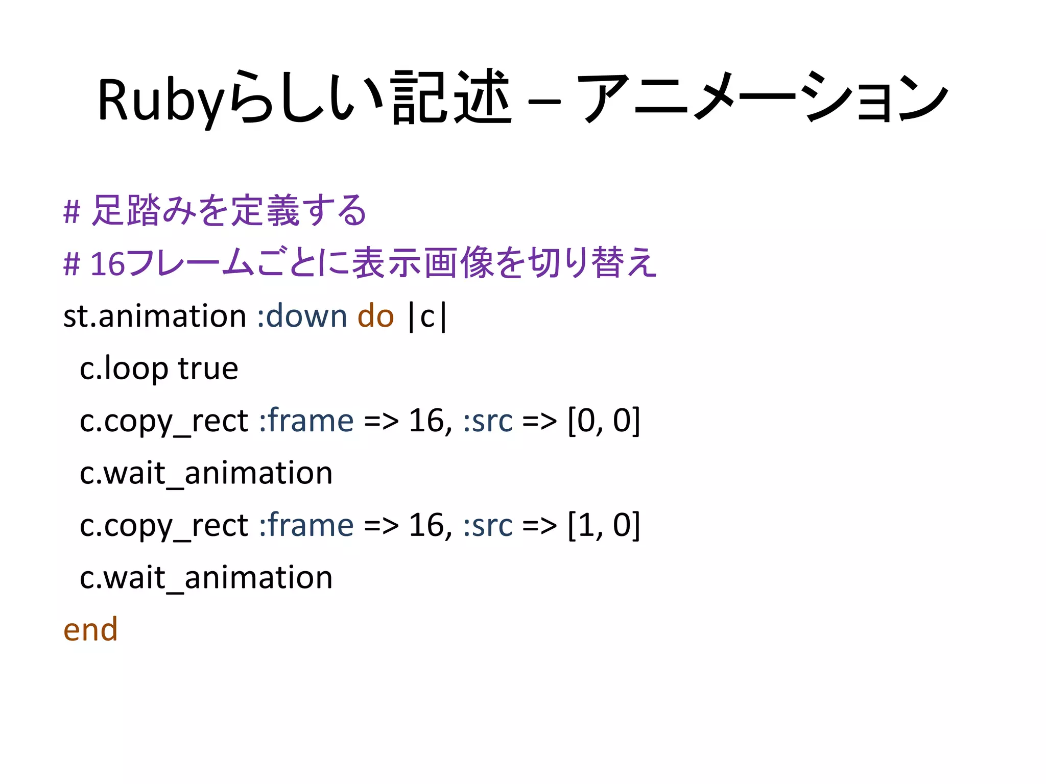Rubyらしい記述 – アニメーション
# 足踏みを定義する
# 16フレームごとに表示画像を切り替え
st.animation :down do |c|
c.loop true
c.copy_rect :frame => 16, :src => [0, 0]
c.wait_animation
c.copy_rect :frame => 16, :src => [1, 0]
c.wait_animation
end

 