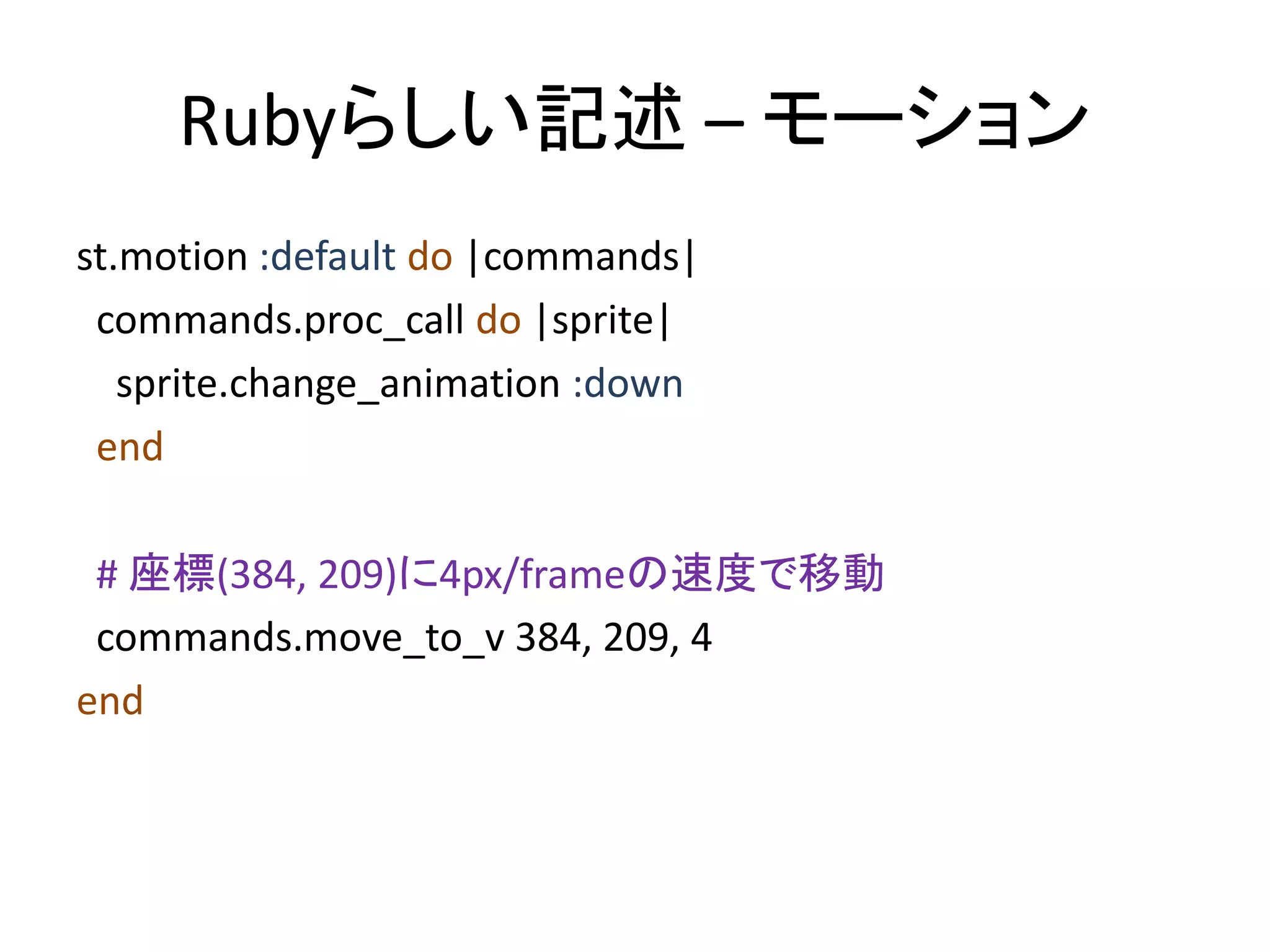 Rubyらしい記述 – モーション
st.motion :default do |commands|
commands.proc_call do |sprite|
sprite.change_animation :down
end
# 座標(384, 209)に4px/frameの速度で移動
commands.move_to_v 384, 209, 4
end

 
