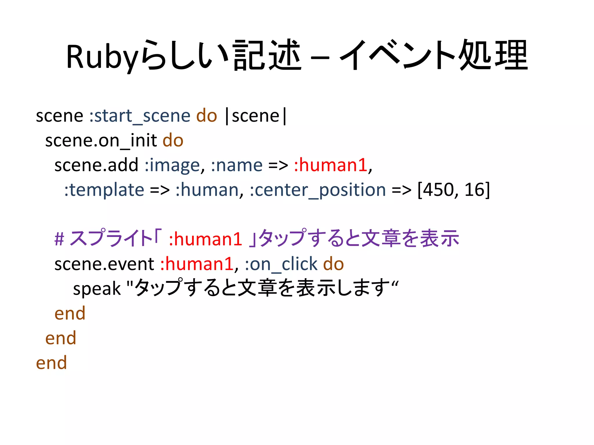 Rubyらしい記述 – イベント処理
scene :start_scene do |scene|
scene.on_init do
scene.add :image, :name => :human1,
:template => :human, :center_position => [450, 16]
# スプライト「 :human1 」タップすると文章を表示
scene.event :human1, :on_click do
speak "タップすると文章を表示します“
end
end
end

 