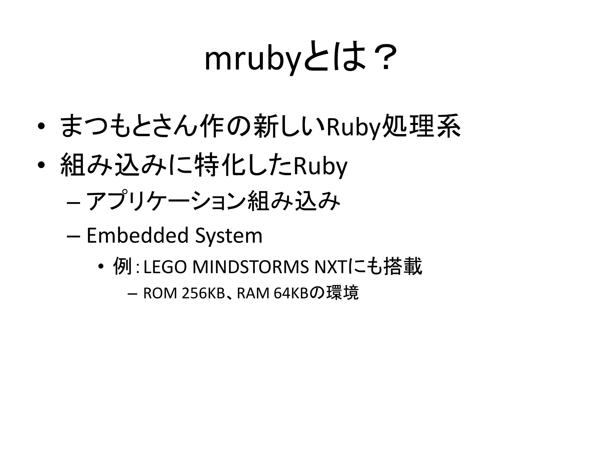 mrubyとは？
• まつもとさん作の新しいRuby処理系
• 組み込みに特化したRuby
– アプリケーション組み込み
– Embedded System
• 例：LEGO MINDSTORMS NXTにも搭載
– ROM 256KB、RAM 64KBの環境

 