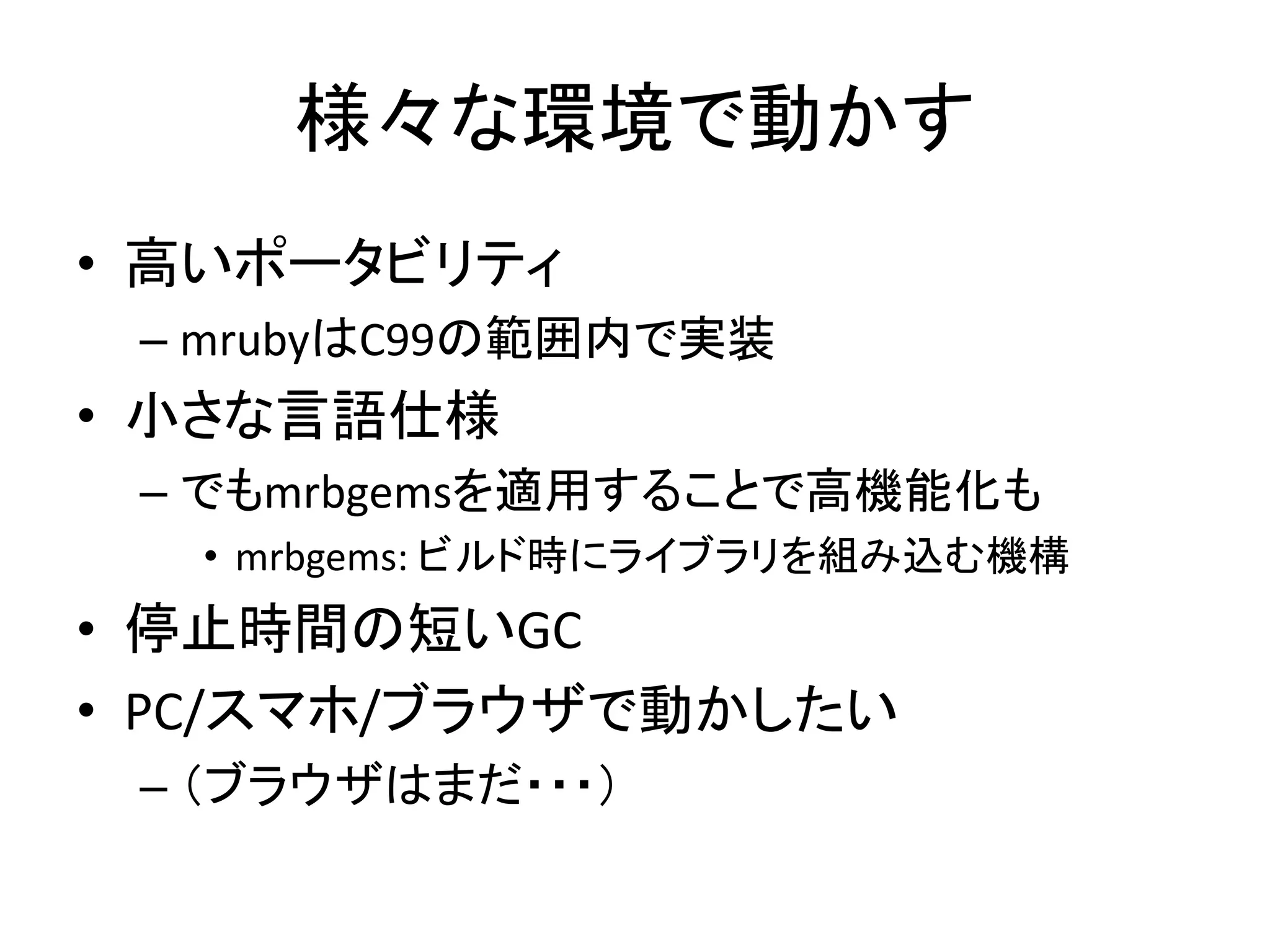 様々な環境で動かす
• 高いポータビリティ
– mrubyはC99の範囲内で実装

• 小さな言語仕様
– でもmrbgemsを適用することで高機能化も
• mrbgems: ビルド時にライブラリを組み込む機構

• 停止時間の短いGC
• PC/スマホ/ブラウザで動かしたい
– （ブラウザはまだ・・・）

 