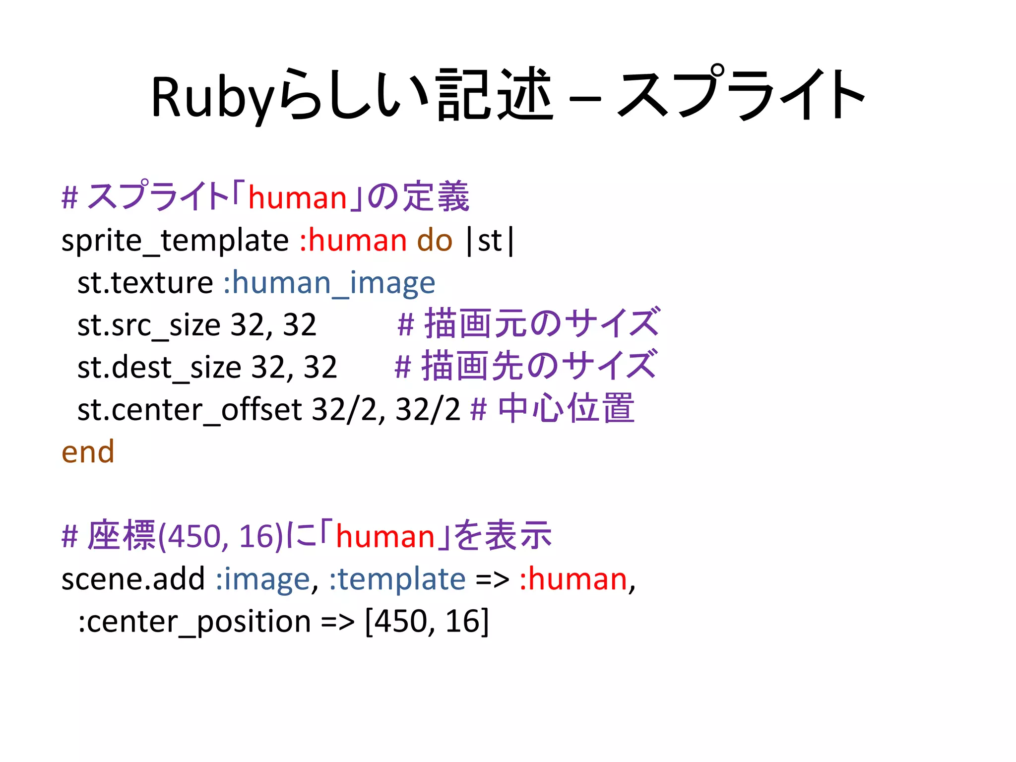 Rubyらしい記述 – スプライト
# スプライト「human」の定義
sprite_template :human do |st|
st.texture :human_image
st.src_size 32, 32
# 描画元のサイズ
st.dest_size 32, 32
# 描画先のサイズ
st.center_offset 32/2, 32/2 # 中心位置
end
# 座標(450, 16)に「human」を表示
scene.add :image, :template => :human,
:center_position => [450, 16]

 