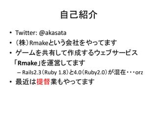 自己紹介
• Twitter: @akasata
• （株）Rmakeという会社をやってます
• ゲームを共有して作成するウェブサービス
「Rmake」を運営してます
– Rails2.3（Ruby 1.8）と4.0（Ruby2.0）が混在・・・orz

• 最近は提督業もやってます

 