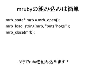 mrubyの組み込みは簡単
mrb_state* mrb = mrb_open();
mrb_load_string(mrb, "puts 'hoge'");
mrb_close(mrb);

3行でrubyを組み込めます！

 