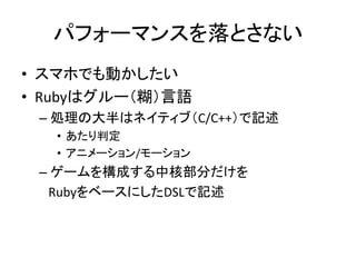 パフォーマンスを落とさない
• スマホでも動かしたい
• Rubyはグルー（糊）言語
– 処理の大半はネイティブ（C/C++）で記述
• あたり判定
• アニメーション/モーション

– ゲームを構成する中核部分だけを
RubyをベースにしたD...