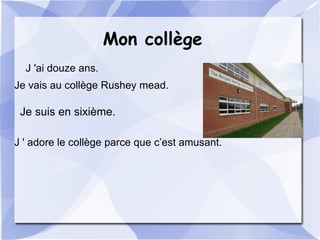 Mon collège
J 'ai douze ans.
Je vais au collège Rushey mead.
Je suis en sixième.
J ' adore le collège parce que c’est amusant.