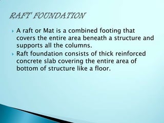



A raft or Mat is a combined footing that
covers the entire area beneath a structure and
supports all the columns.
Raft foundation consists of thick reinforced
concrete slab covering the entire area of
bottom of structure like a floor.

 