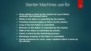 Stenter Machines use for
 Heat setting is done by the stenter for Lycra fabric,
synthetic and blended fabric.
 Width of the fabric is controlled by the stenter.
 Finishing chemical apply on fabric by the stenter.
 Loop of the knit fabric is controlled.
 Moisture of the fabric is controlled by the stenter.
 GSM of the fabric is controlled by stenter.
 Fabric is dried by the stentering process.
 Shrinkage property of the fabric is controlled.
 Curing treatment for resin, water repellent fabric is done by
the stenter.
10
 