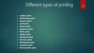Different types of printing
 rubber print
 Hi-Density print
 Revers print
 puff print
 photo print
 pigment print
 flock print
 glitter print
 plastisol print
 all over print
 discharge print
 transfer print
 foil transfer print
16
 