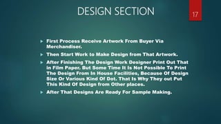 DESIGN SECTION
 First Process Receive Artwork From Buyer Via
Merchandiser.
 Then Start Work to Make Design from That Artwork.
 After Finishing The Design Work Designer Print Out That
in Film Paper. But Some Time It Is Not Possible To Print
The Design From In House Facilities, Because Of Design
Size Or Various Kind Of Dot. That Is Why They out Put
This Kind Of Design from Other places.
 After That Designs Are Ready For Sample Making.
17
 