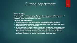 Cutting department
Marker making:
Marker making is the process of determining the most efficient layout of
pattern pieces for a specified style, fabric, and distribution of sizes
(requires time, skill and concentration)
Factor of Marker making:
 Marker making is a critical step in the manufacturing process.
 By retaining strict control over this critical step, they keep the fabric
consumption as low as possible.
 It also ensures that the issues that affect quality will be given proper
attention. These include placing patterns on grain, keeping patterns
paired, and attending to details such as drill holes and notches.
 Depending on the relative efficiency of each marker produced, the
company may save or waste thousands of dollars a year.
21
 