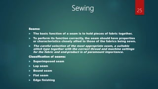 Sewing
Seams:
 The basic function of a seam is to hold pieces of fabric together.
 To perform its function correctly, the seam should have properties
or characteristics closely allied to those of the fabrics being sewn.
 The careful selection of the most appropriate seam, a suitable
stitch type together with the correct thread and machine settings
for the fabric and end-product is of paramount importance.
Classification of seams:
 Superimposed seam
 Lap seam
 Bound seam
 Flat seam
 Edge finishing
25
 