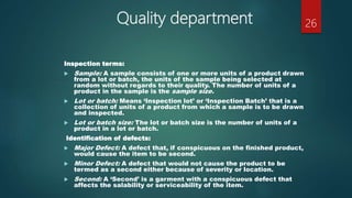 Quality department
Inspection terms:
 Sample: A sample consists of one or more units of a product drawn
from a lot or batch, the units of the sample being selected at
random without regards to their quality. The number of units of a
product in the sample is the sample size.
 Lot or batch: Means ‘Inspection lot’ or ‘Inspection Batch’ that is a
collection of units of a product from which a sample is to be drawn
and inspected.
 Lot or batch size: The lot or batch size is the number of units of a
product in a lot or batch.
Identification of defects:
 Major Defect: A defect that, if conspicuous on the finished product,
would cause the item to be second.
 Minor Defect: A defect that would not cause the product to be
termed as a second either because of severity or location.
 Second: A ‘Second’ is a garment with a conspicuous defect that
affects the salability or serviceability of the item.
26
 