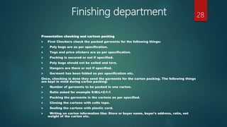 Finishing department
Presentation checking and cartoon packing
 First Checkers check the packed garments for the following things:
 Poly bags are as per specification.
 Tags and price stickers are as per specification.
 Packing is secured or not if specified.
 Poly bags should not be soiled and torn.
 Hangers are there or not if specified.
 Garment has been folded as per specification etc.
Once, checking is done they send the garments for the carton packing. The following things
are kept in mind during carton packing:
 Number of garments to be packed in one carton.
 Ratio asked for example S:M:L=2:1:1
 Packing the garments in the cartons as per specified.
 Closing the cartons with cello tape.
 Sealing the cartons with plastic cord.
 Writing on carton information like: Store or buyer name, buyer's address, ratio, net
weight of the carton etc.
28
 