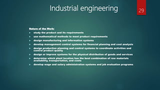 Industrial engineering
Nature of the Work:
 study the product and its requirements
 use mathematical methods to meet product requirements
 design manufacturing and information systems
 develop management control systems for financial planning and cost analysis
 design production planning and control systems to coordinate activities and
control product quality
 design or improve systems for the physical distribution of goods and services
 determine which plant location has the best combination of raw materials
availability, transportation, and costs
 develop wage and salary administration systems and job evaluation programs
29
 