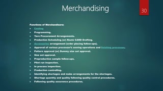 Merchandising
Functions of Merchandisers:
 Costing
 Programming.
 Yarn Procurement Arrangements.
 Production Scheduling (or) Route CARD Drafting.
 Accessories arrangement (order placing follow-ups).
 Approval of various processor’s sewing operations and finishing processes.
 Pattern approval (or) Dummy size set approval.
 Size set approval.
 Preproduction sample follow-ups.
 Pilot run inspection.
 In process inspection.
 Production controlling.
 Identifying shortages and make arrangements for the shortages.
 Shortage quantity and quality following quality control procedures.
 Following quality assurance procedures.
30
 