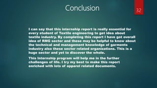 Conclusion
I can say that this internship report is really essential for
every student of Textile engineering to get idea about
textile industry. By completing this report I have got overall
idea of RMG sector and these may be helpful to know about
the technical and management knowledge of garments
industry also these sector related organizations. This is a
huge sector and yet to discover the whole.
This Internship program will help me in the further
challenges of life. I try my best to make this report
enriched with lots of apparel related documents.
32
 