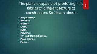 The plant is capable of producing knit
fabrics of different texture &
construction. So I learn about
 Single Jersey.
 Interlock.
 Viscose.
 Lycra.
 Nylon.
 Polyester
 1X1 and 2X2 Rib Fabrics.
 Pique Fabrics
 Fleece.
5
 