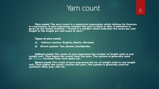 Yarn count
Yarn count: The yarn count is a numerical expression which defines its fineness
or coarseness. It also expresses weather the yarn is thick or thin. A definition is
given by the textile institute – “Count is a number which indicates the mass per unit
length or the length per unit mass of yarn.”
Types of yarn count:
a) Indirect system- English, Metric, Worsted.
b) Direct system- Tex, Denier, Lbs/Spindle.
Indirect count: The count of yarn expresses the number of length units in one
weight unit. Thus higher the count, finer the yarn. The system is generally used
for cotton, worsted, linen (wet spun) etc.
Direct count: The count of yarn expresses the no. of weight units in one length
unit. Thus higher the count, coarser the yarn. The system is generally used for
synthetic fibre, jute, silk etc.
6
 