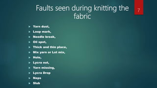 Faults seen during knitting the
fabric
 Yarn dust,
 Loop mark,
 Needle break,
 Oil spot,
 Thick and thin place,
 Mix yarn or Lot mix,
 Hole,
 Lycra out,
 Yarn missing,
 Lycra Drop
 Neps
 Slub
7
 