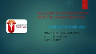 WELLCOME TO MY PRESENTATION
ABOUT My industrial attachment.
UNIVERSITY OF SOUTH ASIA
NAME: CHISTIA RAHMAN AKASH
ID : 131-0121-002
BATCH: 21(DAY)
1
 