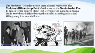 The Frederick –Napoleon short term alliance represents The
Molotov–Ribbentrop Pact, also known as the Nazi–Soviet Pact.
In Which Hitler assured Stalin that Germany will not attack Russia
but in World war ii Hitler betrayed Stalin by attacking Russia and
killing many innocent civilians.
 