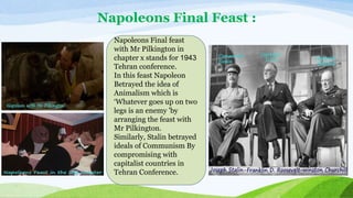 Napoleons Final Feast :
Napoleons Final feast
with Mr Pilkington in
chapter x stands for 1943
Tehran conference.
In this feast Napoleon
Betrayed the idea of
Animalism which is
‘Whatever goes up on two
legs is an enemy 'by
arranging the feast with
Mr Pilkington.
Similarly, Stalin betrayed
ideals of Communism By
compromising with
capitalist countries in
Tehran Conference.
 